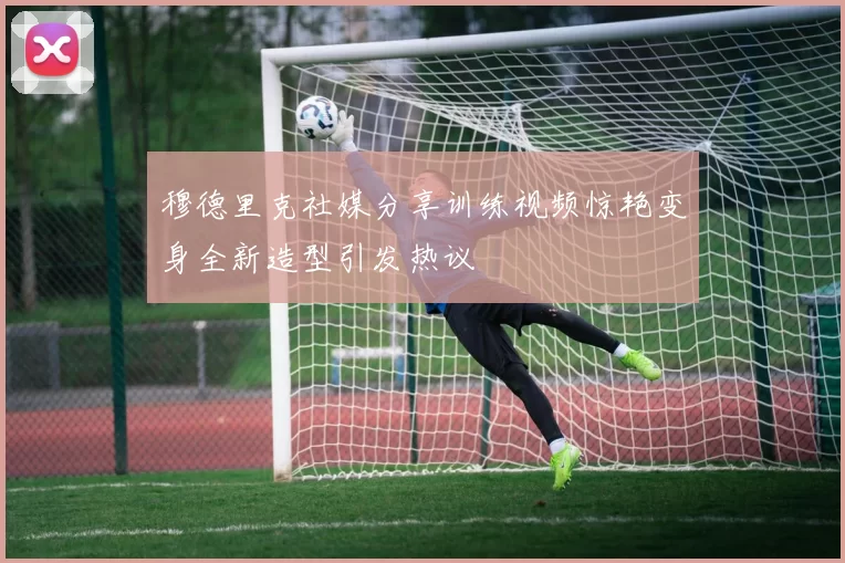穆德里克社媒分享训练视频惊艳变身全新造型引发热议