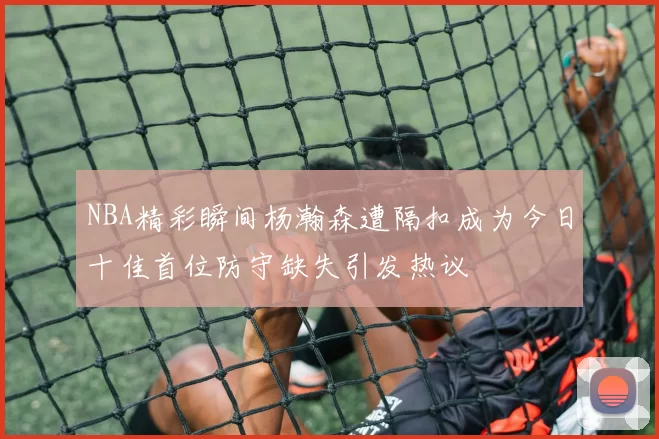 NBA精彩瞬间杨瀚森遭隔扣成为今日十佳首位防守缺失引发热议
