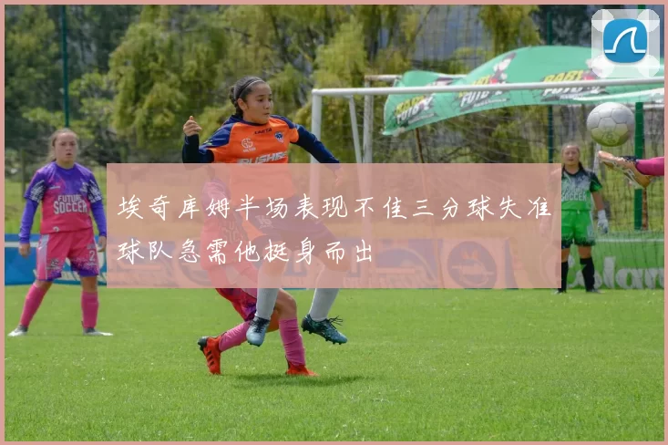 埃奇库姆半场表现不佳三分球失准球队急需他挺身而出