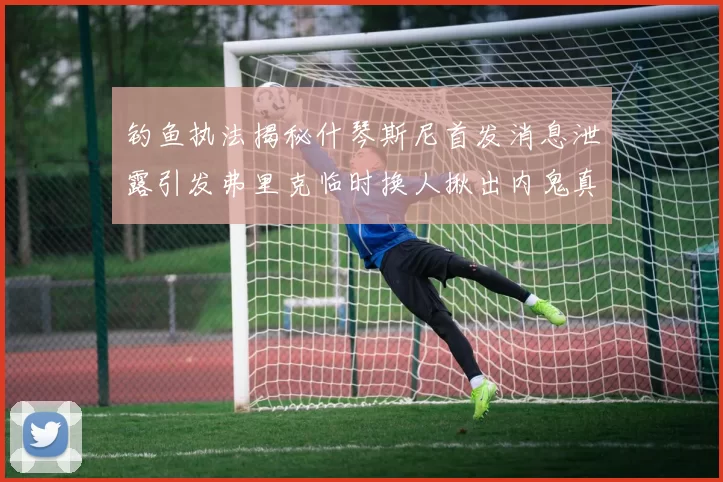 钓鱼执法揭秘什琴斯尼首发消息泄露引发弗里克临时换人揪出内鬼真相