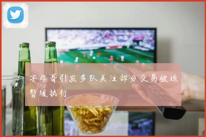 字母哥引发多队关注部分交易被迫暂缓执行