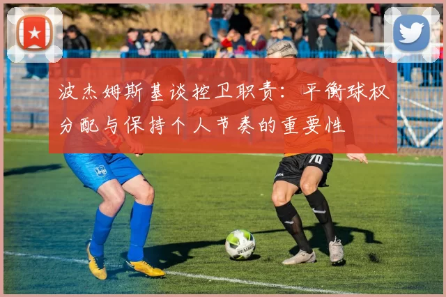 波杰姆斯基谈控卫职责：平衡球权分配与保持个人节奏的重要性