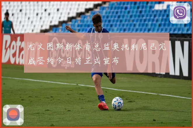 尤文图斯新体育总监奥托利尼已完成签约今日将正式宣布