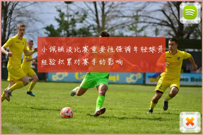 小佩顿谈比赛重要性强调年轻球员经验积累对赛季的影响