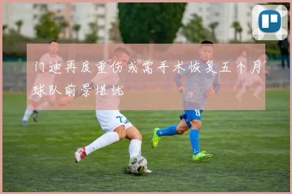 门迪再度重伤或需手术恢复五个月球队前景堪忧