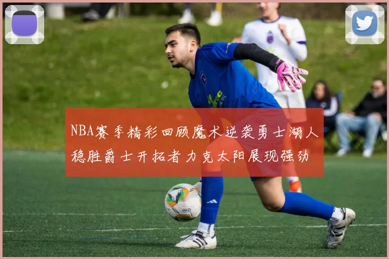 NBA赛季精彩回顾魔术逆袭勇士湖人稳胜爵士开拓者力克太阳展现强劲实力