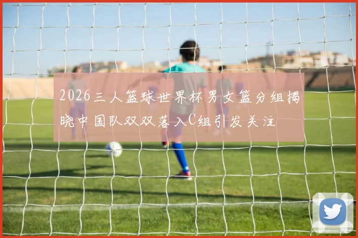 2026三人篮球世界杯男女篮分组揭晓中国队双双落入C组引发关注