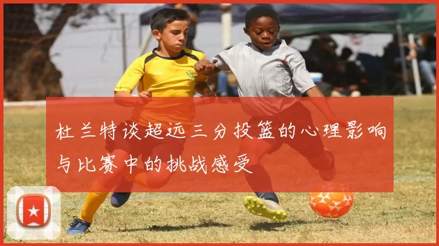 杜兰特谈超远三分投篮的心理影响与比赛中的挑战感受