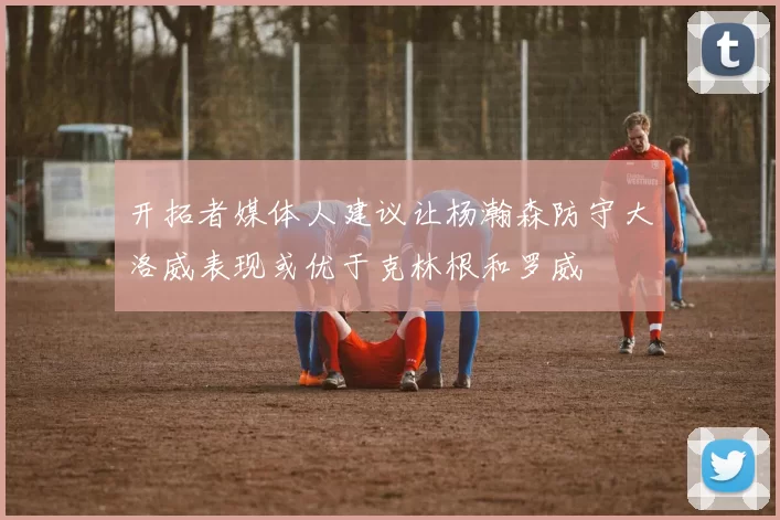 开拓者媒体人建议让杨瀚森防守大洛威表现或优于克林根和罗威