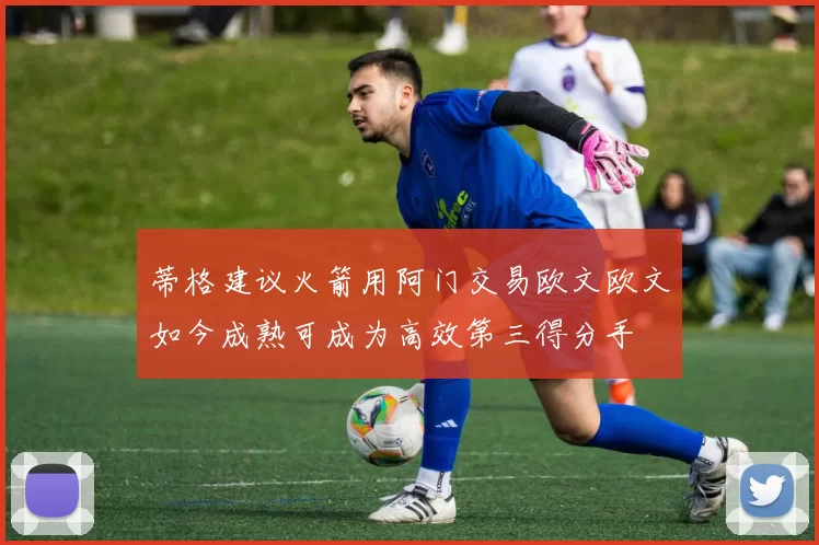 蒂格建议火箭用阿门交易欧文欧文如今成熟可成为高效第三得分手