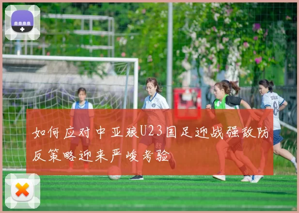 如何应对中亚狼U23国足迎战强敌防反策略迎来严峻考验