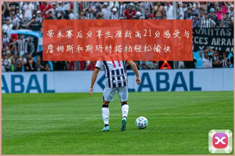 蒂米赛后分享生涯新高21分感受与詹姆斯和斯玛特搭档轻松愉快