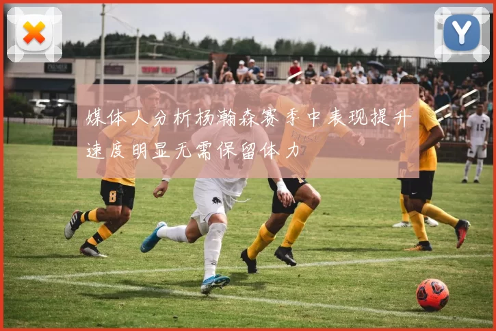 媒体人分析杨瀚森赛季中表现提升速度明显无需保留体力