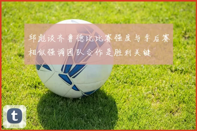 邱彪谈齐鲁德比比赛强度与季后赛相似强调团队合作是胜利关键