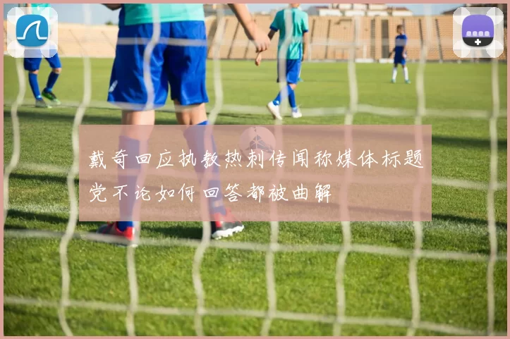 戴奇回应执教热刺传闻称媒体标题党不论如何回答都被曲解
